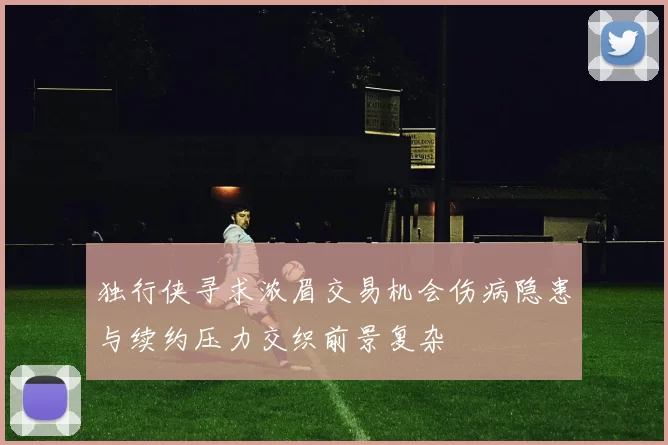 独行侠寻求浓眉交易机会伤病隐患与续约压力交织前景复杂