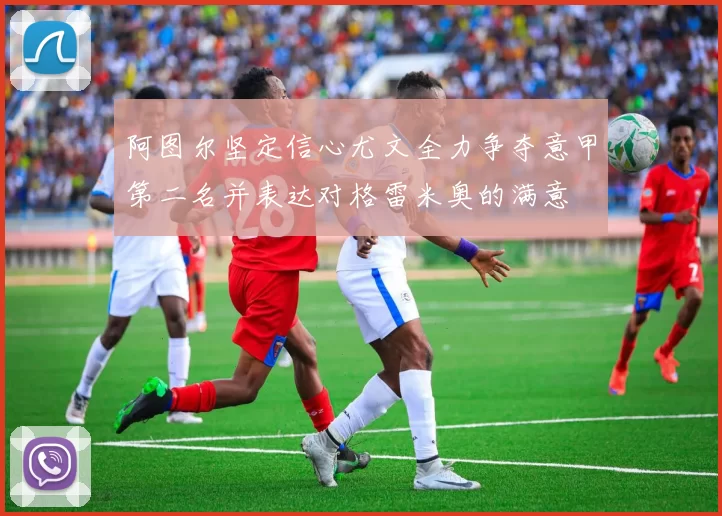 阿图尔坚定信心尤文全力争夺意甲第二名并表达对格雷米奥的满意