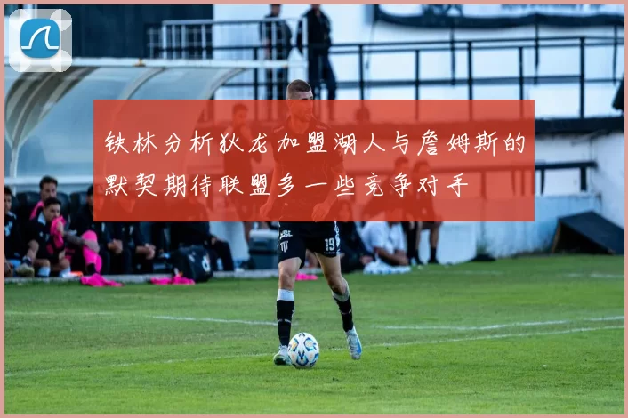 铁林分析狄龙加盟湖人与詹姆斯的默契期待联盟多一些竞争对手