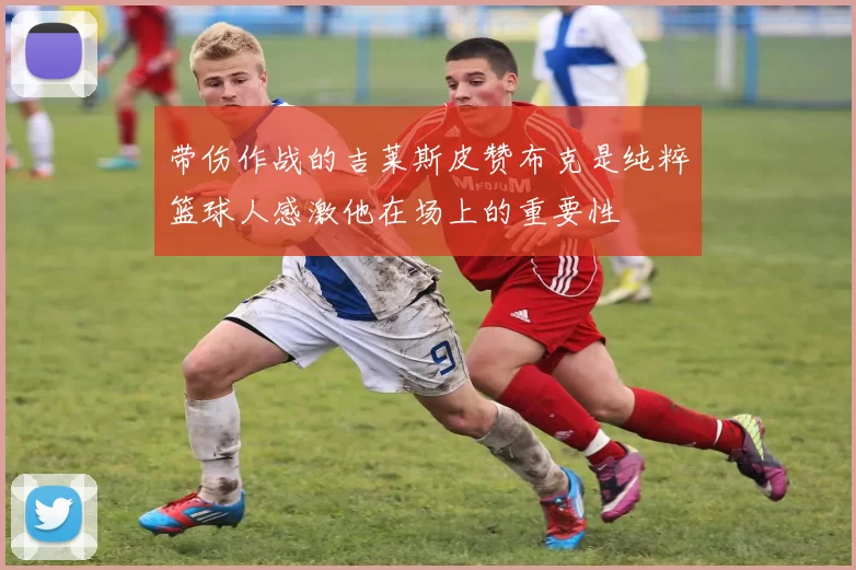 带伤作战的吉莱斯皮赞布克是纯粹篮球人感激他在场上的重要性
