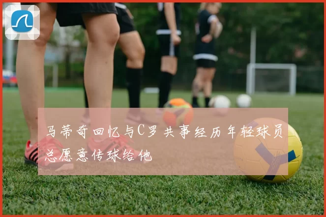 马蒂奇回忆与C罗共事经历年轻球员总愿意传球给他