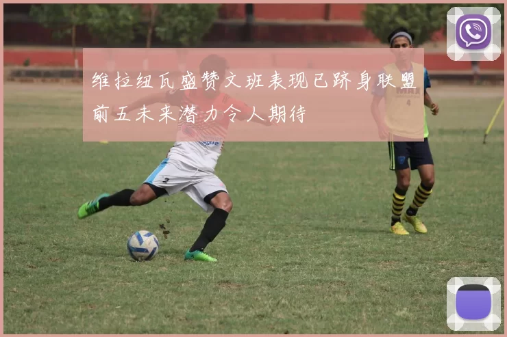 维拉纽瓦盛赞文班表现已跻身联盟前五未来潜力令人期待