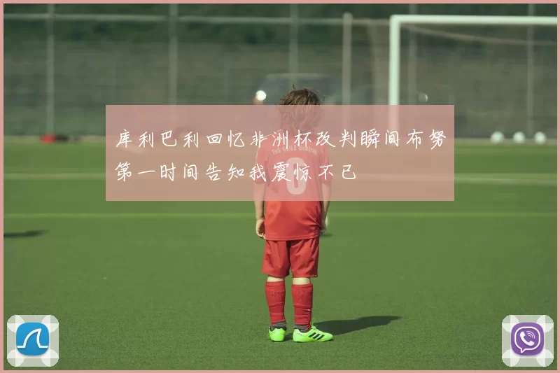 库利巴利回忆非洲杯改判瞬间布努第一时间告知我震惊不已