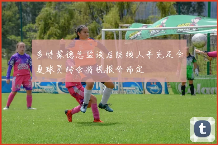 多特蒙德总监谈后防线人手充足今夏球员转会将视报价而定