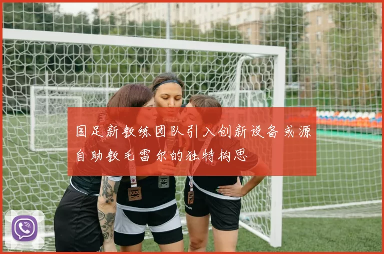 国足新教练团队引入创新设备或源自助教毛雷尔的独特构思