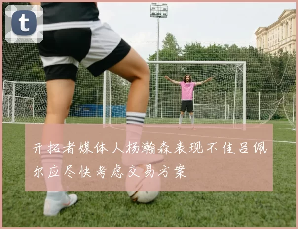 开拓者媒体人杨瀚森表现不佳吕佩尔应尽快考虑交易方案