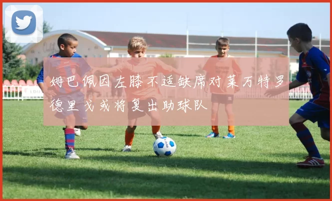 姆巴佩因左膝不适缺席对莱万特罗德里戈或将复出助球队