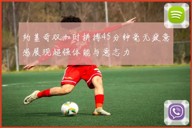 约基奇双加时拼搏45分钟毫无疲惫感展现超强体能与意志力
