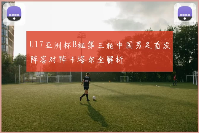 U17亚洲杯B组第三轮中国男足首发阵容对阵卡塔尔全解析