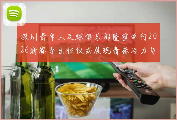 深圳青年人足球俱乐部隆重举行2026新赛季出征仪式展现青春活力与拼搏精神